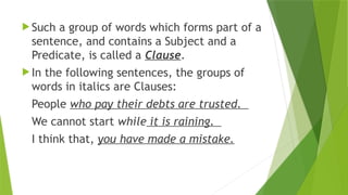  Such a group of words which forms part of a
sentence, and contains a Subject and a
Predicate, is called a Clause.
 In the following sentences, the groups of
words in italics are Clauses:
People who pay their debts are trusted.
We cannot start while it is raining.
I think that, you have made a mistake.
 