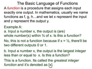 Example A:
a. Input a number x, the output is (are)
whole number(s) within ¾ of x. Is this a function?
No, this is not a function because if x = ½, there'll be
two different outputs 0 or 1.
The Basic Language of Functions
b. Input a number x, the output is the largest integer
less than or equal to x. Is this a function?
This is a function. Its called the greatest integer
function and it’s denoted as [x].
A function is a procedure that assigns each input
exactly one output. In mathematics, usually we name
functions as f, g, h…and we let x represent the input
and y represent the output y.
 