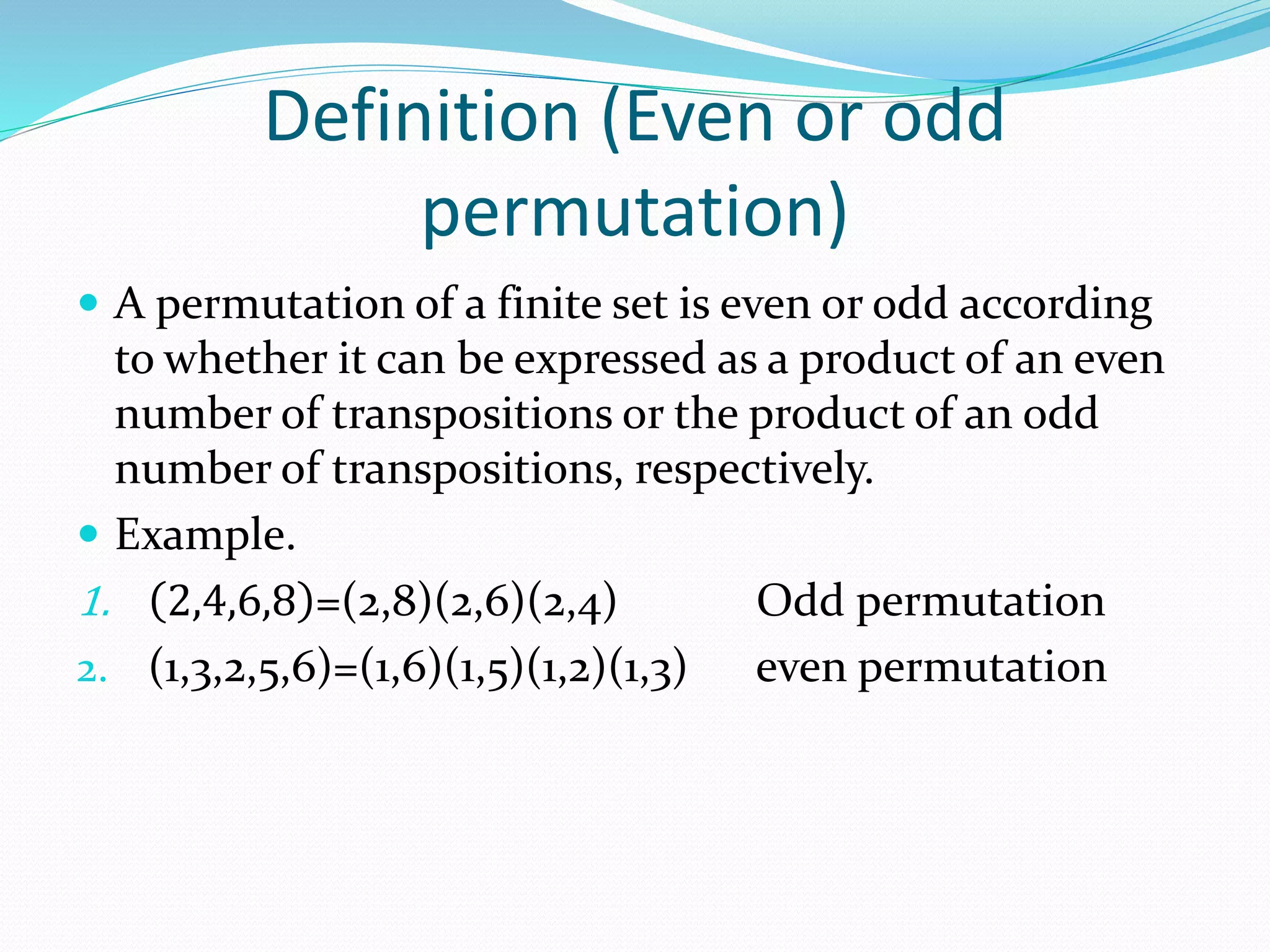 Definition (Even or odd
permutation)
 A permutation of a finite set is even or odd according
to whether it can be expressed as a product of an even
number of transpositions or the product of an odd
number of transpositions, respectively.
 Example.
1. 2,4,6,8 =(2,8)(2,6)(2,4) Odd permutation
2. (1,3,2,5,6)=(1,6)(1,5)(1,2)(1,3) even permutation
 