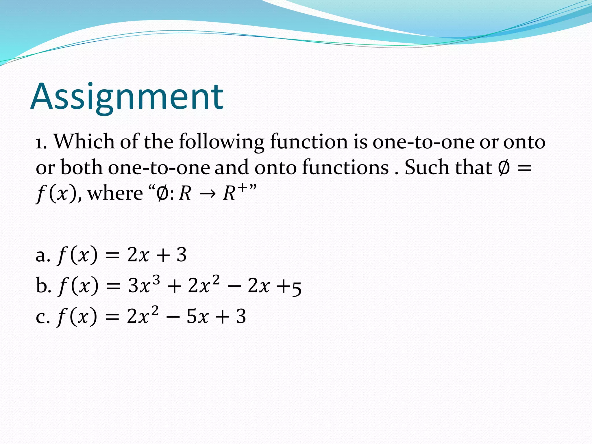 Assignment
1. Which of the following function is one-to-one or onto
or both one-to-one and onto functions . Such that ∅ =
𝑓 𝑥 , where “∅: 𝑅 → 𝑅+
”
a. 𝑓 𝑥 = 2𝑥 + 3
b. 𝑓 𝑥 = 3𝑥3
+ 2𝑥2
− 2𝑥 +5
c. 𝑓 𝑥 = 2𝑥2
− 5𝑥 + 3
 