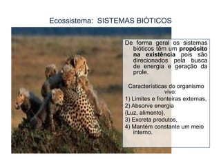 Ecossistema: SISTEMAS BIÓTICOS
De forma geral os sistemas
bióticos têm um propósito
na existência pois são
direcionados pela busca
de energia e geração da
prole.
Características do organismo
vivo:
1) Limites e fronteiras externas,
2) Absorve energia
{Luz, alimento},
3) Excreta produtos,
4) Mantém constante um meio
interno.

 