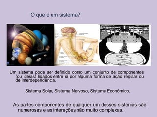 O que é um sistema?

Um sistema pode ser definido como um conjunto de componentes
(ou idéias) ligados entre si por alguma forma de ação regular ou
de interdependência.
Sistema Solar, Sistema Nervoso, Sistema Econômico.

As partes componentes de qualquer um desses sistemas são
numerosas e as interações são muito complexas.

 