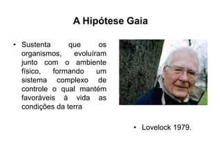 A Hipótese Gaia
• Sustenta
que
os
organismos,
evoluíram
junto com o ambiente
físico,
formando
um
sistema complexo de
controle o qual mantém
favoráveis à vida as
condições da terra
• Lovelock 1979.

 