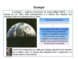 Ecologia
A ecologia — palavra proveniente do grego oikos ("lar") — é o
estudo do Lar Terra. Mais precisamente, é o estudo das relações que
interligam todos os membros do Lar Terra.
Economia da Natureza

A investigação de todas as relações
do animal com seu ambiente
orgânico e inorgânico; incluindo
acima de tudo suas relações
amigáveis com aqueles animais e
plantas com os quais ele entra em
contato direto ou indireto.
O termo foi introduzido em 1866 pelo biólogo alemão Ernst Haeckel,
que o definiu como "a ciência das relações entre o organismo e o
mundo externo circunvizinho

 