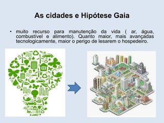 As cidades e Hipótese Gaia
• muito recurso para manutenção da vida ( ar, água,
combustível e alimento). Quanto maior, mais avançadas
tecnologicamente, maior o perigo de lesarem o hospedeiro.

 