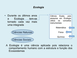 Ecologia
• Durante os últimos anos
a
Ecologia
tem-se
tornado cada vez mais
uma integrada

Ciência Exata, pois
pesquisa em Ecologia
utiliza
os
conceitos
instrumentais
Matemática

Ciências Naturais

Física
Química

Ciências Sociais
A Ecologia é uma ciência aplicada pois relaciona o
comportamento humano com a estrutura e função dos
Ecossistemas

 