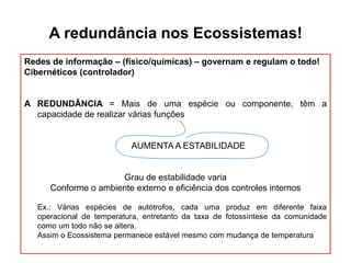 A redundância nos Ecossistemas!
Redes de informação – (físico/químicas) – governam e regulam o todo!
Cibernéticos (controlador)

A REDUNDÂNCIA = Mais de uma espécie ou componente, têm a
capacidade de realizar várias funções

AUMENTA A ESTABILIDADE

Grau de estabilidade varia
Conforme o ambiente externo e eficiência dos controles internos
Ex.: Várias espécies de autótrofos, cada uma produz em diferente faixa
operacional de temperatura, entretanto da taxa de fotossíntese da comunidade
como um todo não se altera.
Assim o Ecossistema permanece estável mesmo com mudança de temperatura

 
