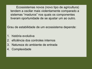 Ecossistemas novos (novo tipo de agricultura)
tendem a oscilar mais violentamente comparado a
sistemas ―maduros‖ nos quais os componentes
tiveram oportunidade de se ajustar um ao outro.

Grau de estabilidade de um ecossistema depende:
1.
2.
3.
4.

história evolutiva
eficiência dos controles internos
Natureza do ambiente de entrada
Complexidade

 