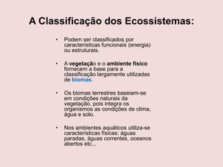 A Classificação dos Ecossistemas:
•

Podem ser classificados por
características funcionais (energia)
ou estruturais.

•

A vegetação e o ambiente físico
fornecem a base para a
classificação largamente utilizadas
de biomas.

•

Os biomas terrestres baseiam-se
em condições naturais da
vegetação, pois integra os
organismos as condições de clima,
água e solo.

•

Nos ambientes aquáticos utiliza-se
características físicas: águas
paradas, águas correntes, oceanos
abertos etc...

 