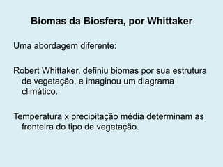 Biomas da Biosfera, por Whittaker
Uma abordagem diferente:
Robert Whittaker, definiu biomas por sua estrutura
de vegetação, e imaginou um diagrama
climático.
Temperatura x precipitação média determinam as
fronteira do tipo de vegetação.

 