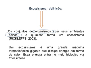 Ecossistema: definição:

...Os conjuntos de organismos com seus ambientes
físicos
e químicos forma um ecossistema
(RICKLEFFS, 2003).
Um
ecossistema
é
uma
grande
máquina
termodinâmica gigante que dissipa energia em forma
de calor. Essa energia entra no meio biológico via
fotossintese

 