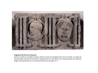 Fragmento de friso con máscaras Como en todas las ciudades romanas, Barcino tenía las necrópolis fuera de la muralla, a lo largo de las principales vías de comunicación. Fragmento de un friso dórico con representación de máscaras trágicas que pertenecía a un monumento funerario del siglo I d. C. 