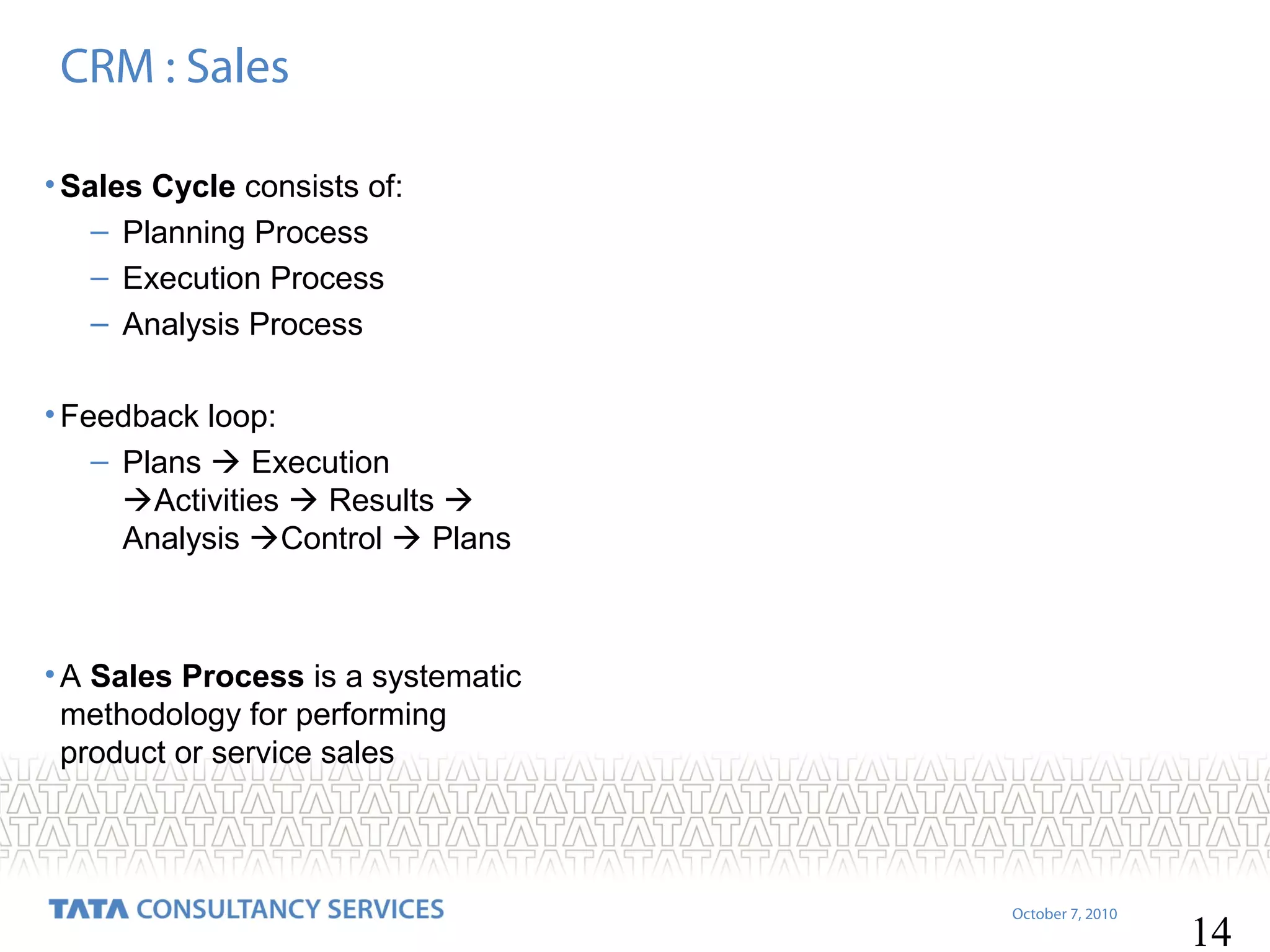 CRM : Sales
• Sales Cycle consists of:
– Planning Process
– Execution Process
– Analysis Process
• Feedback loop:
– Plans  Execution
Activities  Results 
Analysis Control  Plans

• A Sales Process is a systematic
methodology for performing
product or service sales

October 7, 2010

14

 