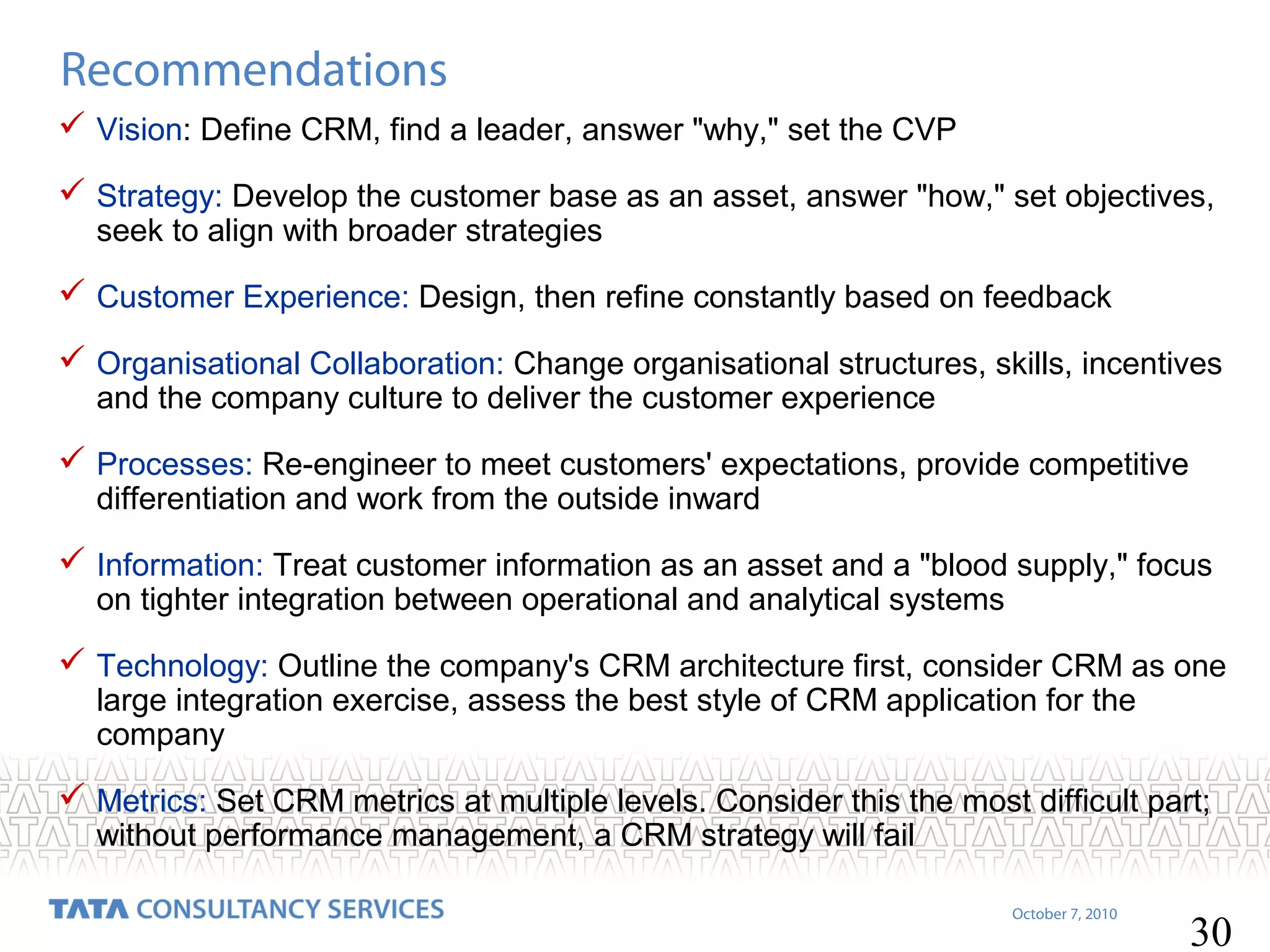 Recommendations
 Vision: Define CRM, find a leader, answer "why," set the CVP
 Strategy: Develop the customer base as an asset, answer "how," set objectives,
seek to align with broader strategies

 Customer Experience: Design, then refine constantly based on feedback
 Organisational Collaboration: Change organisational structures, skills, incentives
and the company culture to deliver the customer experience

 Processes: Re-engineer to meet customers' expectations, provide competitive
differentiation and work from the outside inward

 Information: Treat customer information as an asset and a "blood supply," focus
on tighter integration between operational and analytical systems

 Technology: Outline the company's CRM architecture first, consider CRM as one
large integration exercise, assess the best style of CRM application for the
company

 Metrics: Set CRM metrics at multiple levels. Consider this the most difficult part;
without performance management, a CRM strategy will fail

October 7, 2010

30

 