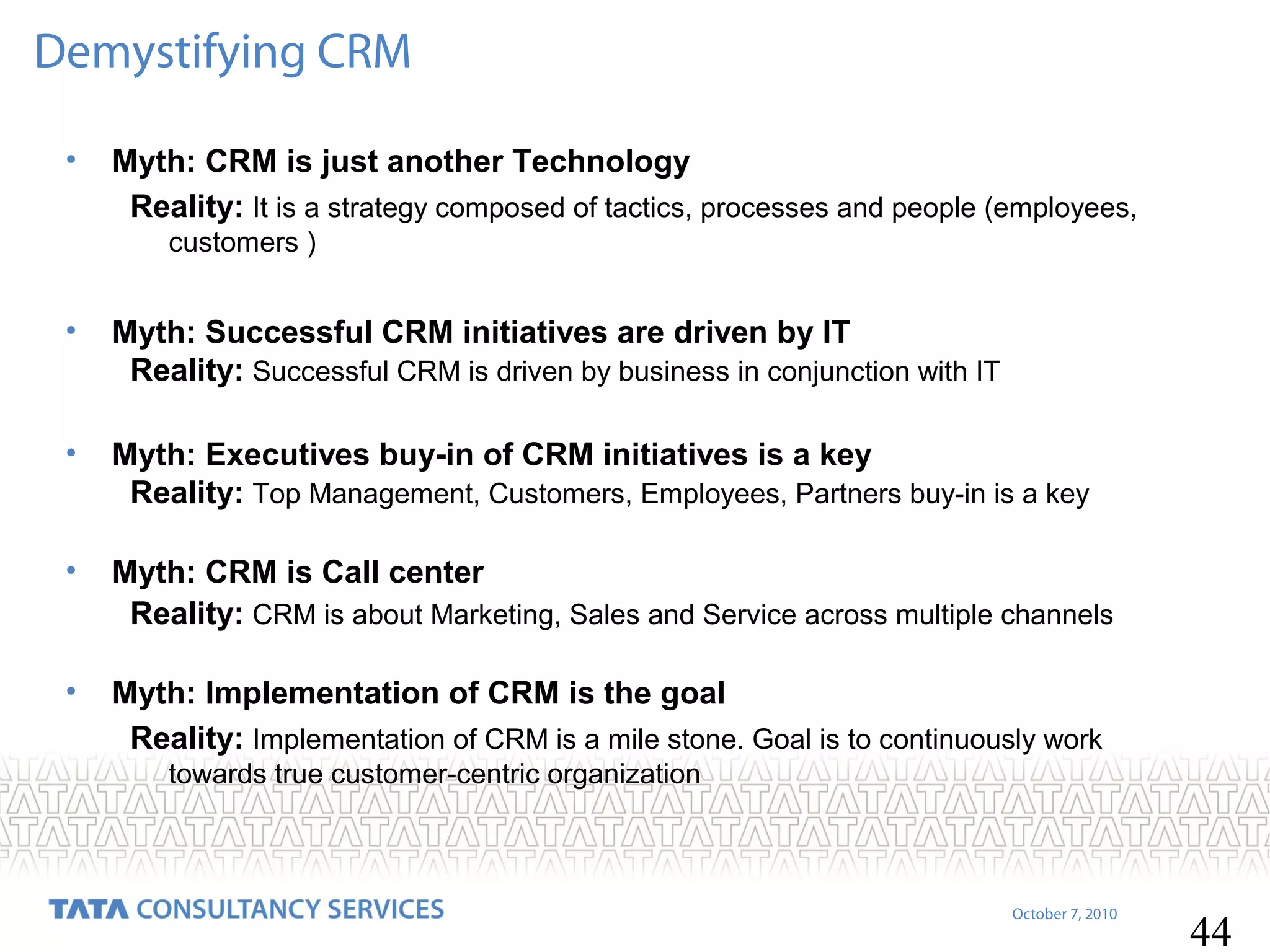Demystifying CRM
•

Myth: CRM is just another Technology
Reality: It is a strategy composed of tactics, processes and people (employees,
customers )

•

Myth: Successful CRM initiatives are driven by IT
Reality: Successful CRM is driven by business in conjunction with IT

•

Myth: Executives buy-in of CRM initiatives is a key
Reality: Top Management, Customers, Employees, Partners buy-in is a key

•

Myth: CRM is Call center
Reality: CRM is about Marketing, Sales and Service across multiple channels

•

Myth: Implementation of CRM is the goal
Reality: Implementation of CRM is a mile stone. Goal is to continuously work
towards true customer-centric organization

October 7, 2010

44

 