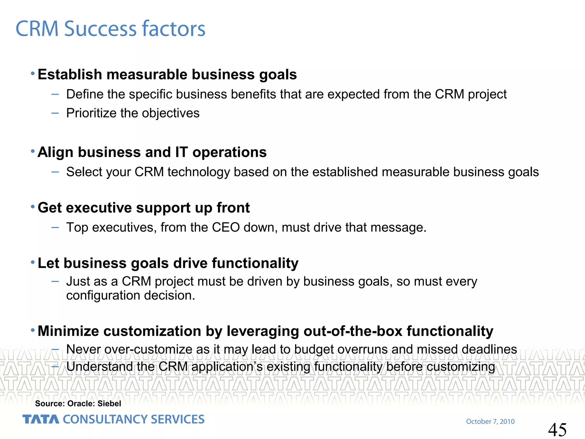 CRM Success factors
• Establish measurable business goals
– Define the specific business benefits that are expected from the CRM project
– Prioritize the objectives

• Align business and IT operations
– Select your CRM technology based on the established measurable business goals

• Get executive support up front
– Top executives, from the CEO down, must drive that message.

• Let business goals drive functionality
– Just as a CRM project must be driven by business goals, so must every
configuration decision.

• Minimize customization by leveraging out-of-the-box functionality
– Never over-customize as it may lead to budget overruns and missed deadlines
– Understand the CRM application’s existing functionality before customizing
Source: Oracle: Siebel
October 7, 2010

45

 