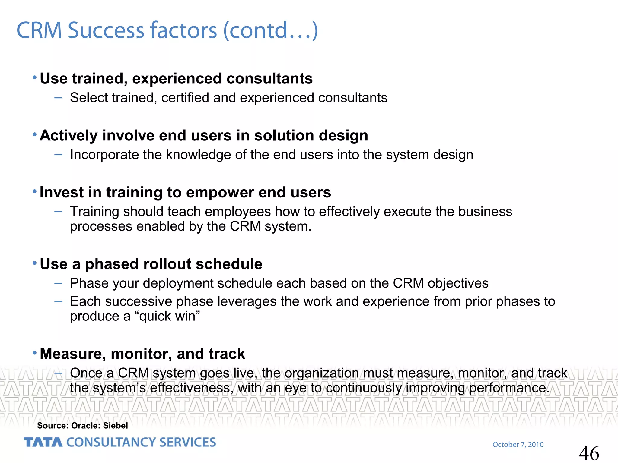 CRM Success factors (contd…)
• Use trained, experienced consultants
– Select trained, certified and experienced consultants

• Actively involve end users in solution design
– Incorporate the knowledge of the end users into the system design

• Invest in training to empower end users
– Training should teach employees how to effectively execute the business
processes enabled by the CRM system.

• Use a phased rollout schedule
– Phase your deployment schedule each based on the CRM objectives
– Each successive phase leverages the work and experience from prior phases to
produce a “quick win”

• Measure, monitor, and track
– Once a CRM system goes live, the organization must measure, monitor, and track
the system’s effectiveness, with an eye to continuously improving performance.
Source: Oracle: Siebel
October 7, 2010

46

 