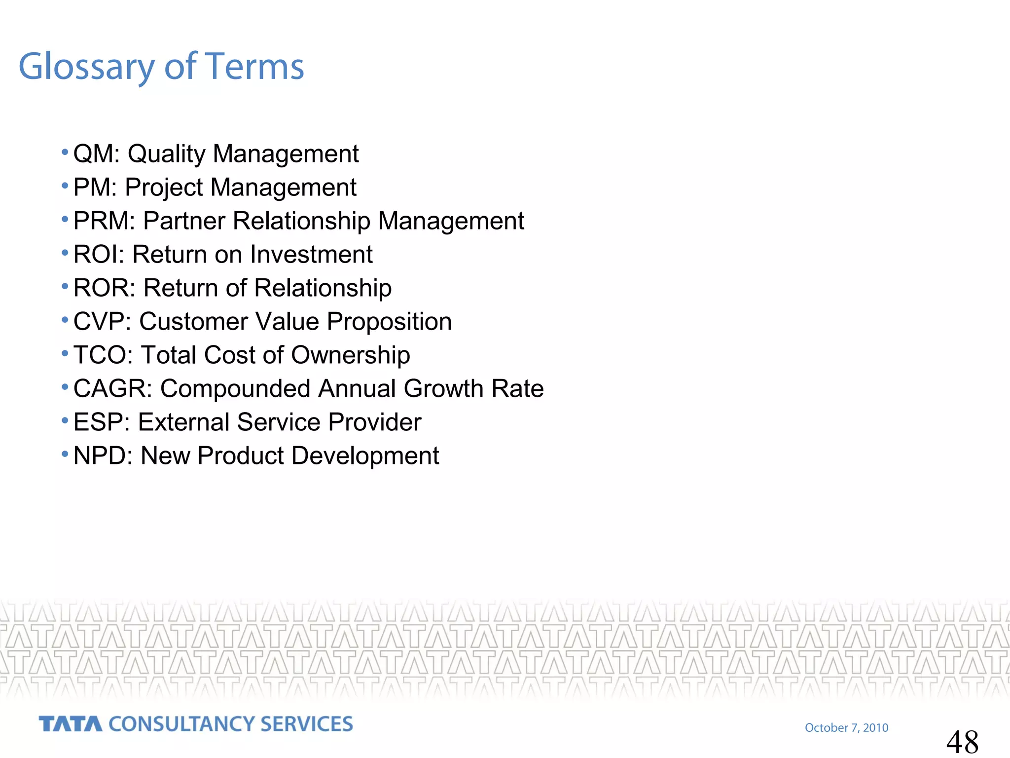 Glossary of Terms
• QM: Quality Management
• PM: Project Management
• PRM: Partner Relationship Management
• ROI: Return on Investment
• ROR: Return of Relationship
• CVP: Customer Value Proposition
• TCO: Total Cost of Ownership
• CAGR: Compounded Annual Growth Rate
• ESP: External Service Provider
• NPD: New Product Development

October 7, 2010

48

 