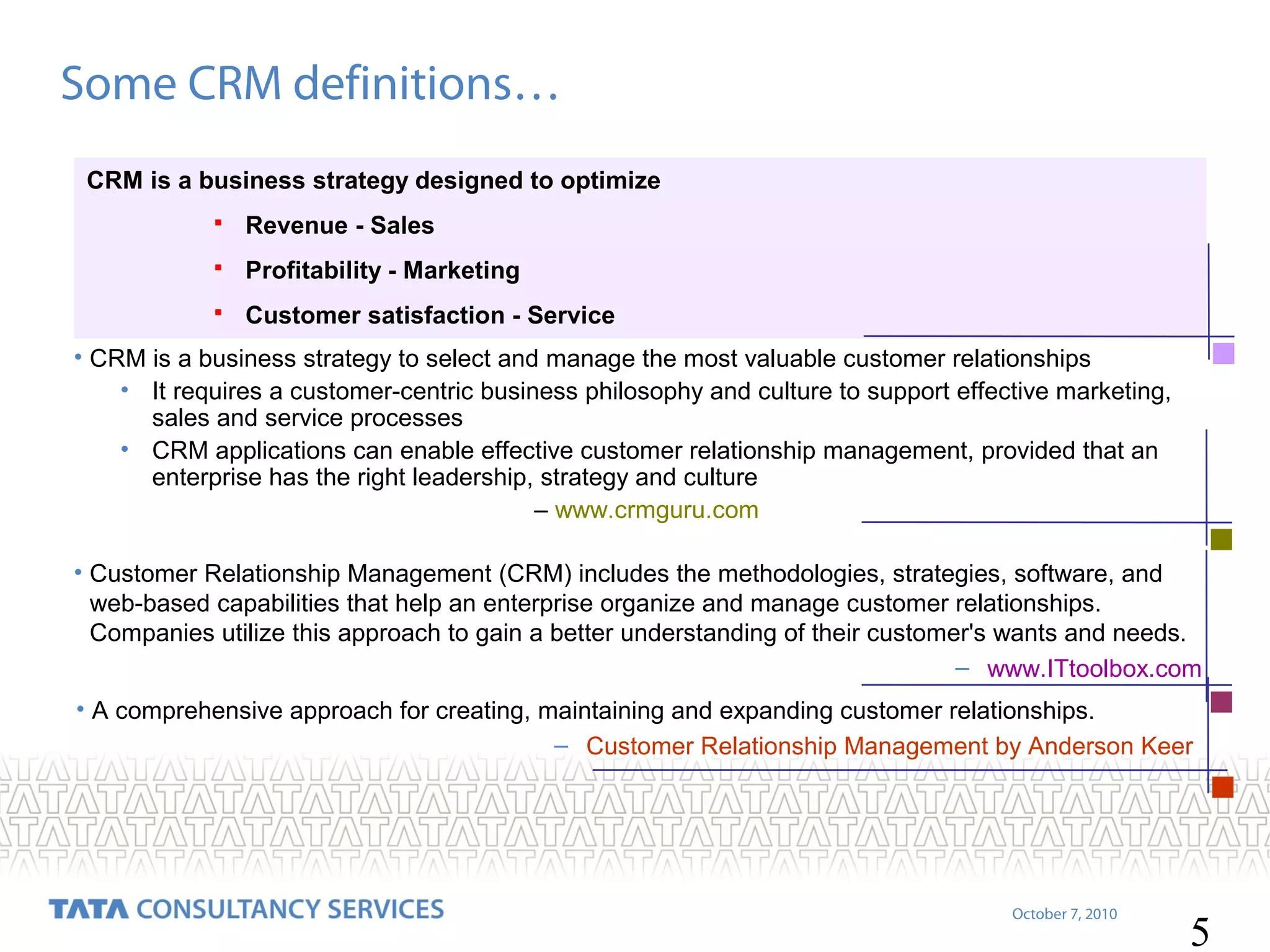 Some CRM definitions…
CRM is a business strategy designed to optimize


Revenue - Sales



Profitability - Marketing



Customer satisfaction - Service

• CRM is a business strategy to select and manage the most valuable customer relationships
• It requires a customer-centric business philosophy and culture to support effective marketing,
sales and service processes
• CRM applications can enable effective customer relationship management, provided that an
enterprise has the right leadership, strategy and culture
– www.crmguru.com
• Customer Relationship Management (CRM) includes the methodologies, strategies, software, and
web-based capabilities that help an enterprise organize and manage customer relationships.
Companies utilize this approach to gain a better understanding of their customer's wants and needs.
– www.ITtoolbox.com
• A comprehensive approach for creating, maintaining and expanding customer relationships.
– Customer Relationship Management by Anderson Keer

October 7, 2010

5

 
