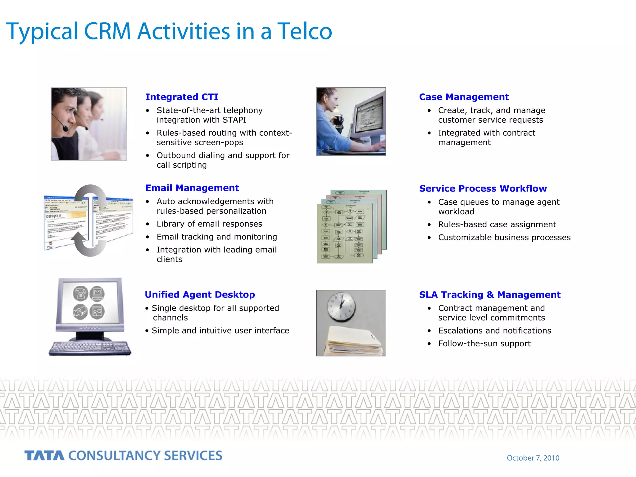 Typical CRM Activities in a Telco
Integrated CTI

Case Management

• State-of-the-art telephony
integration with STAPI

• Create, track, and manage
customer service requests

• Rules-based routing with contextsensitive screen-pops

• Integrated with contract
management

• Outbound dialing and support for
call scripting

Email Management

Service Process Workflow

• Auto acknowledgements with
rules-based personalization

• Case queues to manage agent
workload

• Library of email responses

• Rules-based case assignment

• Email tracking and monitoring

• Customizable business processes

• Integration with leading email
clients

Unified Agent Desktop

SLA Tracking & Management

• Single desktop for all supported
channels

• Contract management and
service level commitments

• Simple and intuitive user interface

• Escalations and notifications
• Follow-the-sun support

October 7, 2010

 