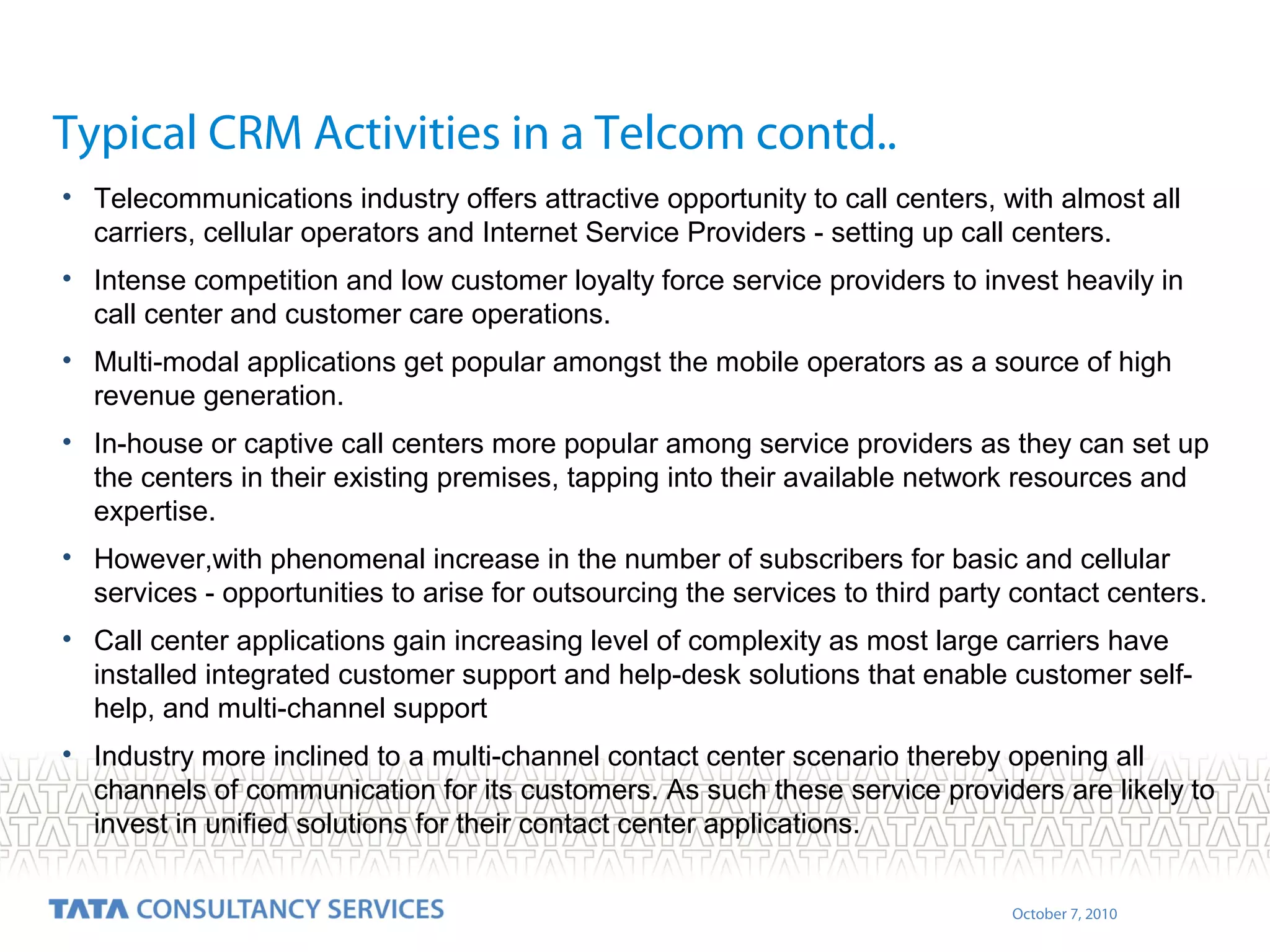 Typical CRM Activities in a Telcom contd..
• Telecommunications industry offers attractive opportunity to call centers, with almost all
carriers, cellular operators and Internet Service Providers - setting up call centers.
• Intense competition and low customer loyalty force service providers to invest heavily in
call center and customer care operations.
• Multi-modal applications get popular amongst the mobile operators as a source of high
revenue generation.
• In-house or captive call centers more popular among service providers as they can set up
the centers in their existing premises, tapping into their available network resources and
expertise.
• However,with phenomenal increase in the number of subscribers for basic and cellular
services - opportunities to arise for outsourcing the services to third party contact centers.
• Call center applications gain increasing level of complexity as most large carriers have
installed integrated customer support and help-desk solutions that enable customer selfhelp, and multi-channel support
• Industry more inclined to a multi-channel contact center scenario thereby opening all
channels of communication for its customers. As such these service providers are likely to
invest in unified solutions for their contact center applications.
October 7, 2010

 