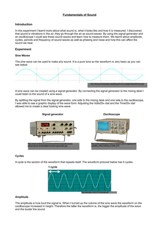 Fundamentals of Sound


Introduction

In this experiment I learnt more about what sound is, what it looks like and how it is measured. I discovered
that sound is vibrations in the air; they go through the air as sound waves. By using the signal generator and
an oscilloscope I could see these sound waves and learn how to measure them. We learnt about amplitude,
cycles, periods and frequency of sound waves as well as phasing and noise and how this can affect the
sound we hear.

Experiment

Sine Waves

The sine wave can be used to make any sound. It is a pure tone so the waveform is very basic as you can
see below:




                                                                            http://library.thinkquest.org/06aug/02101/images/Waveforms.png



A sine wave can be created using a signal generator. By connecting the signal generator to the mixing desk I
could listen to the sound of a sine wave.

By splitting the signal from the signal generator, one side to the mixing desk and one side to the oscilloscope,
I was able to see a graphic display of the wave form. Adjusting the Volts/Div dial and the Time/Div dial
allowed me to create a clear looking sine wave.

                          Signal generator                                                   Oscilloscope




          http://www.indiamart.com/crownelectronicsystem/pcat-               http://www.testequipmentconnection.com/images/prod
          gifs/products-small/digital-function-generator.jpg                 ucts/BK_PRECISION_5105B.JPG




Cycles

A cycle is the section of the waveform that repeats itself. The waveform pictured below has 5 cycles.
                                 1 cycle




                                                                 http://ee.stlcc.info/131/oscope.gif

Amplitude

The amplitude is how loud the signal is. When I turned up the volume of the sine wave the waveform on the
oscilloscope increased in height. Therefore the taller the waveform is, the bigger the amplitude of the wave
and the louder the sound.
 