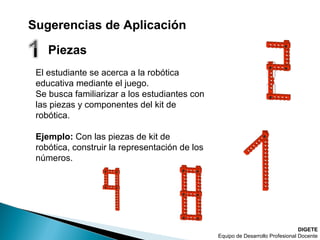 DIGETE
Equipo de Desarrollo Profesional Docente
El estudiante se acerca a la robótica
educativa mediante el juego.
Se busca familiarizar a los estudiantes con
las piezas y componentes del kit de
robótica.
Ejemplo: Con las piezas de kit de
robótica, construir la representación de los
números.
Sugerencias de Aplicación
Piezas
 
