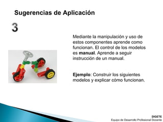 Mediante la manipulación y uso de
estos componentes aprende como
funcionan. El control de los modelos
es manual. Aprende a seguir
instrucción de un manual.
Ejemplo: Construir los siguientes
modelos y explicar cómo funcionan.
DIGETE
Equipo de Desarrollo Profesional Docente
Sugerencias de Aplicación
 