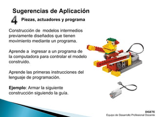 Piezas, actuadores y programa
Construcción de modelos intermedios
previamente diseñados que tienen
movimiento mediante un programa.
Aprende a ingresar a un programa de
la computadora para controlar el modelo
construido.
Aprende las primeras instrucciones del
lenguaje de programación.
Ejemplo: Armar la siguiente
construcción siguiendo la guía.
DIGETE
Equipo de Desarrollo Profesional Docente
Sugerencias de Aplicación
 