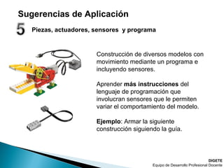 Piezas, actuadores, sensores y programa
DIGETE
Equipo de Desarrollo Profesional Docente
Construcción de diversos modelos con
movimiento mediante un programa e
incluyendo sensores.
Aprender más instrucciones del
lenguaje de programación que
involucran sensores que le permiten
variar el comportamiento del modelo.
Ejemplo: Armar la siguiente
construcción siguiendo la guía.
Sugerencias de Aplicación
 