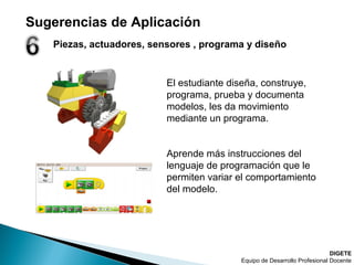 Piezas, actuadores, sensores , programa y diseño
DIGETE
Equipo de Desarrollo Profesional Docente
El estudiante diseña, construye,
programa, prueba y documenta
modelos, les da movimiento
mediante un programa.
Aprende más instrucciones del
lenguaje de programación que le
permiten variar el comportamiento
del modelo.
Sugerencias de Aplicación
 