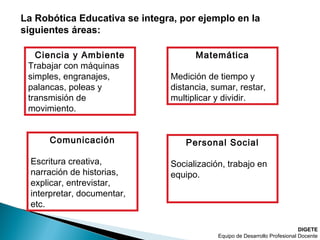 DIGETE
Equipo de Desarrollo Profesional Docente
La Robótica Educativa se integra, por ejemplo en la
siguientes áreas:
Ciencia y Ambiente
Trabajar con máquinas
simples, engranajes,
palancas, poleas y
transmisión de
movimiento.
Matemática
Medición de tiempo y
distancia, sumar, restar,
multiplicar y dividir.
Comunicación
Escritura creativa,
narración de historias,
explicar, entrevistar,
interpretar, documentar,
etc.
Personal Social
Socialización, trabajo en
equipo.
 