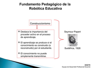 DIGETE
Equipo de Desarrollo Profesional Docente
Construccionismo
 Destaca la importancia del
proceder activo en el proceso
de aprendizaje.
 El aprendizaje se produce si el
conocimiento es construido (o
reconstruido) por el estudiante.
 El conocimiento no puede
simplemente transmitirse.
Seymour Papert
Sudáfrica, 1928
Fundamento Pedagógico de la
Robótica Educativa
 