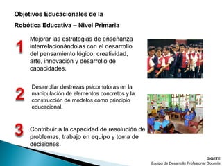 DIGETE
Equipo de Desarrollo Profesional Docente
Objetivos Educacionales de la
Robótica Educativa – Nivel Primaria
Mejorar las estrategias de enseñanza
interrelacionándolas con el desarrollo
del pensamiento lógico, creatividad,
arte, innovación y desarrollo de
capacidades.
Desarrollar destrezas psicomotoras en la
manipulación de elementos concretos y la
construcción de modelos como principio
educacional.
Contribuir a la capacidad de resolución de
problemas, trabajo en equipo y toma de
decisiones.
 