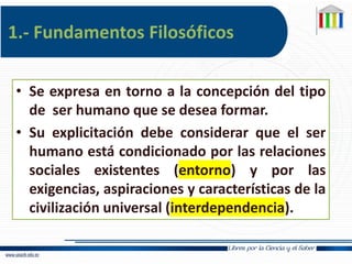 1.- Fundamentos Filosóficos
• Se expresa en torno a la concepción del tipo
de ser humano que se desea formar.
• Su explicitación debe considerar que el ser
humano está condicionado por las relaciones
sociales existentes (entorno) y por las
exigencias, aspiraciones y características de la
civilización universal (interdependencia).
 