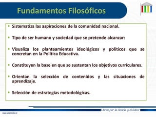 Fundamentos Filosóficos
 Sistematiza las aspiraciones de la comunidad nacional.
 Tipo de ser humano y sociedad que se pretende alcanzar:
 Visualiza los planteamientos ideológicos y políticos que se
concretan en la Política Educativa.
 Constituyen la base en que se sustentan los objetivos curriculares.
 Orientan la selección de contenidos y las situaciones de
aprendizaje.
 Selección de estrategias metodológicas.
 