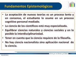 Fundamentos Epistemológicos
• La aceptación de nuevas teorías es un proceso lento y
en consenso, el estudiante lo asume en un proceso
cognitivo personal mediado.
• La ciencia de los científicos está muy especializada.
• Equilibrar ciencias naturales y ciencias sociales y en lo
posible la interdisciplinariedad.
• Tener en cuenta que la ciencia requiere de la filosofía.
• No hay ciencia nacionalista sino aplicación nacional de
la ciencia.
 