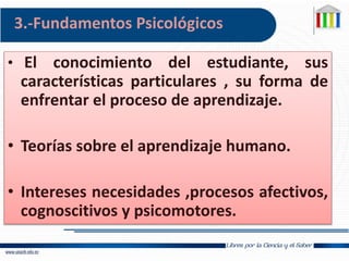 3.-Fundamentos Psicológicos
• El conocimiento del estudiante, sus
características particulares , su forma de
enfrentar el proceso de aprendizaje.
• Teorías sobre el aprendizaje humano.
• Intereses necesidades ,procesos afectivos,
cognoscitivos y psicomotores.
 