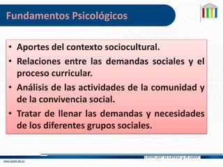 • Aportes del contexto sociocultural.
• Relaciones entre las demandas sociales y el
proceso curricular.
• Análisis de las actividades de la comunidad y
de la convivencia social.
• Tratar de llenar las demandas y necesidades
de los diferentes grupos sociales.
Fundamentos Psicológicos
 