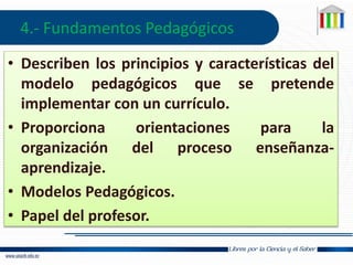 4.- Fundamentos Pedagógicos
• Describen los principios y características del
modelo pedagógicos que se pretende
implementar con un currículo.
• Proporciona orientaciones para la
organización del proceso enseñanza-
aprendizaje.
• Modelos Pedagógicos.
• Papel del profesor.
 