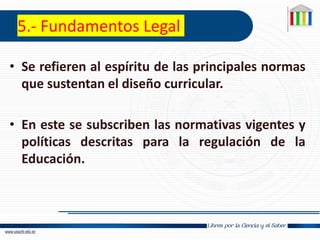 5.- Fundamentos Legal
• Se refieren al espíritu de las principales normas
que sustentan el diseño curricular.
• En este se subscriben las normativas vigentes y
políticas descritas para la regulación de la
Educación.
 
