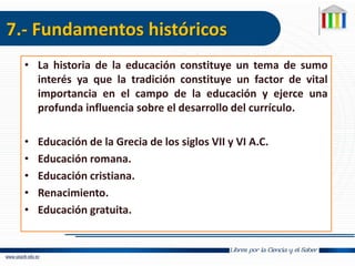 7.- Fundamentos históricos
• La historia de la educación constituye un tema de sumo
interés ya que la tradición constituye un factor de vital
importancia en el campo de la educación y ejerce una
profunda influencia sobre el desarrollo del currículo.
• Educación de la Grecia de los siglos VII y VI A.C.
• Educación romana.
• Educación cristiana.
• Renacimiento.
• Educación gratuita.
 