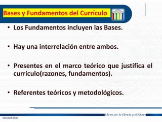 Bases y Fundamentos del Currículo
• Los Fundamentos incluyen las Bases.
• Hay una interrelación entre ambos.
• Presentes en el marco teórico que justifica el
currículo(razones, fundamentos).
• Referentes teóricos y metodológicos.
 