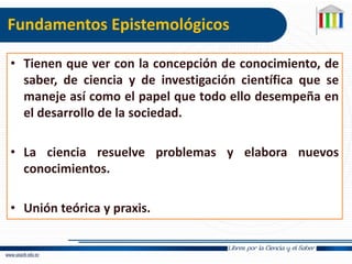 Fundamentos Epistemológicos
• Tienen que ver con la concepción de conocimiento, de
saber, de ciencia y de investigación científica que se
maneje así como el papel que todo ello desempeña en
el desarrollo de la sociedad.
• La ciencia resuelve problemas y elabora nuevos
conocimientos.
• Unión teórica y praxis.
 