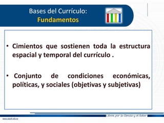 Bases del Currículo:
Fundamentos
• Cimientos que sostienen toda la estructura
espacial y temporal del currículo .
• Conjunto de condiciones económicas,
políticas, y sociales (objetivas y subjetivas)
 