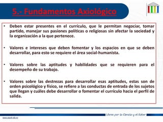 5.- Fundamentos Axiológico
• Deben estar presentes en el currículo, que le permitan negociar, tomar
partido, manejar sus pasiones políticas o religiosas sin afectar la sociedad y
la organización a la que pertenece.
• Valores e intereses que deben fomentar y los espacios en que se deben
desarrollar, para esto se requiere el área social-humanista.
• Valores sobre las aptitudes y habilidades que se requieren para el
desempeño de su trabajo.
• Valores sobre las destrezas para desarrollar esas aptitudes, estas son de
orden psicológico y físico, se refiere a las conductas de entrada de los sujetos
que llegan y cuáles debe desarrollar o fomentar el currículo hacia el perfil de
salida.
 
