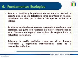 6.- Fundamentos Ecológico
• Siendo la relación y la preservación del entorno natural un
aspecto que se ha ido detectando como prioritario en nuestras
sociedades actuales, por la destrucción que se ha hecho al
hábitat.
• Se plantea este fundamento como, la consideración de una base
ecológica, que junto con favorecer un mejor conocimiento de
este, favorezca en especial una actitud de respeto hacia la
naturaleza (sostenible).
• Asimismo, la acción ecológica creada por el ser humano
(sociedades y organismos institucionales, parte de la
perspectiva sistémica).
 