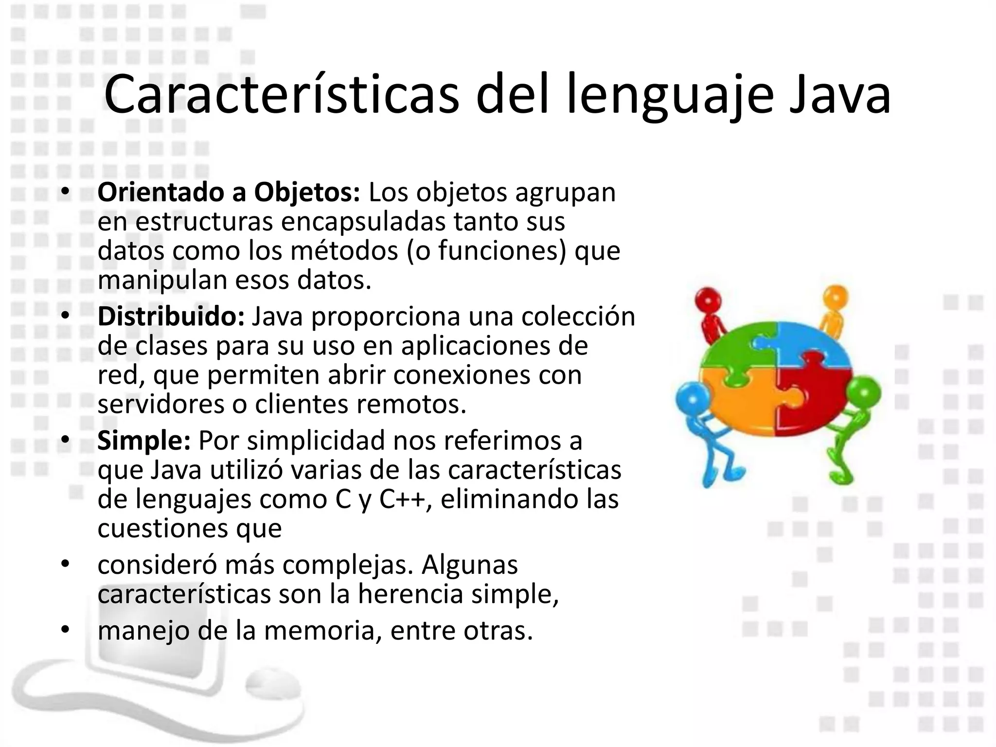 Características del lenguaje Java
• Orientado a Objetos: Los objetos agrupan
  en estructuras encapsuladas tanto sus
  datos como los métodos (o funciones) que
  manipulan esos datos.
• Distribuido: Java proporciona una colección
  de clases para su uso en aplicaciones de
  red, que permiten abrir conexiones con
  servidores o clientes remotos.
• Simple: Por simplicidad nos referimos a
  que Java utilizó varias de las características
  de lenguajes como C y C++, eliminando las
  cuestiones que
• consideró más complejas. Algunas
  características son la herencia simple,
• manejo de la memoria, entre otras.
 