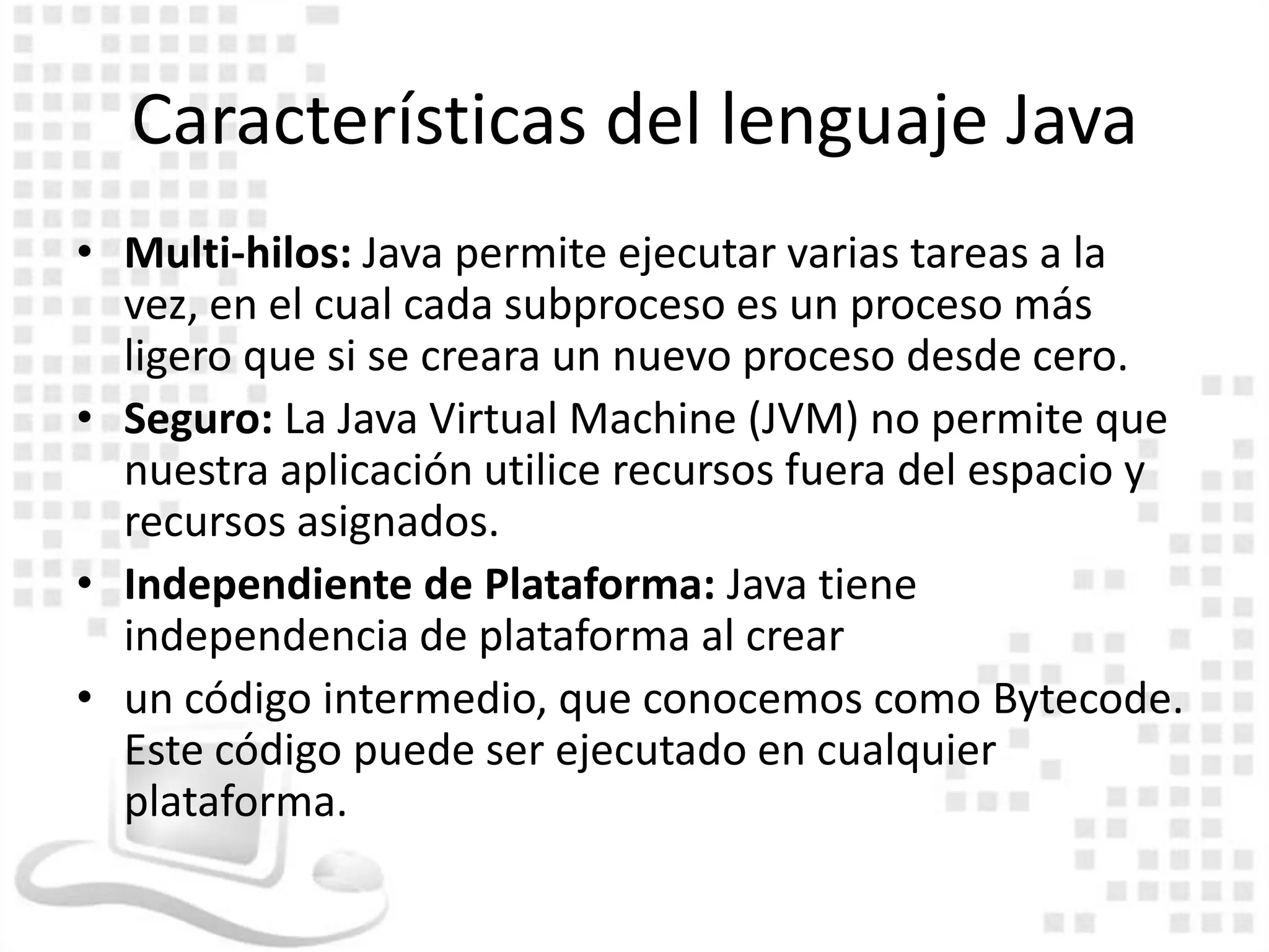 Características del lenguaje Java
• Multi-hilos: Java permite ejecutar varias tareas a la
  vez, en el cual cada subproceso es un proceso más
  ligero que si se creara un nuevo proceso desde cero.
• Seguro: La Java Virtual Machine (JVM) no permite que
  nuestra aplicación utilice recursos fuera del espacio y
  recursos asignados.
• Independiente de Plataforma: Java tiene
  independencia de plataforma al crear
• un código intermedio, que conocemos como Bytecode.
  Este código puede ser ejecutado en cualquier
  plataforma.
 