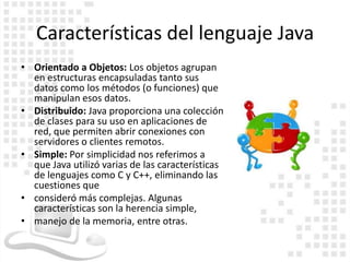 Características del lenguaje Java
• Orientado a Objetos: Los objetos agrupan
  en estructuras encapsuladas tanto sus
  datos como los métodos (o funciones) que
  manipulan esos datos.
• Distribuido: Java proporciona una colección
  de clases para su uso en aplicaciones de
  red, que permiten abrir conexiones con
  servidores o clientes remotos.
• Simple: Por simplicidad nos referimos a
  que Java utilizó varias de las características
  de lenguajes como C y C++, eliminando las
  cuestiones que
• consideró más complejas. Algunas
  características son la herencia simple,
• manejo de la memoria, entre otras.
 